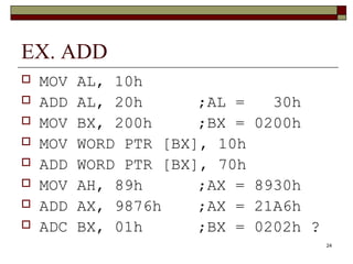 24 
EX. ADD 
 MOV AL, 10h 
 ADD AL, 20h ;AL = 30h 
 MOV BX, 200h ;BX = 0200h 
 MOV WORD PTR [BX], 10h 
 ADD WORD PTR [BX], 70h 
 MOV AH, 89h ;AX = 8930h 
 ADD AX, 9876h ;AX = 21A6h 
 ADC BX, 01h ;BX = 0202h ? 
 