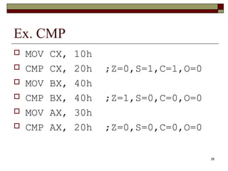28 
Ex. CMP 
 MOV CX, 10h 
 CMP CX, 20h ;Z=0,S=1,C=1,O=0 
 MOV BX, 40h 
 CMP BX, 40h ;Z=1,S=0,C=0,O=0 
 MOV AX, 30h 
 CMP AX, 20h ;Z=0,S=0,C=0,O=0 
 