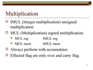 31 
Multiplication 
 IMUL (Integer multiplication) unsigned 
multiplication 
 MUL (Multiplication) signed multiplication. 
 MUL reg IMUL reg 
 MUL mem IMUL mem 
 Always perform with accumulator. 
 Effected flag are only over and carry flag. 
 