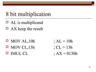 32 
8 bit multiplication 
 AL is multiplicand 
 AX keep the result 
 MOV AL,10h ; AL = 10h 
 MOV CL,13h ; CL = 13h 
 IMUL CL ; AX = 0130h 
 