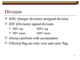 34 
Division 
 IDIV (Integer division) unsigned division. 
 DIV (Division) signed division. 
 DIV reg IDIV reg 
 DIV mem IDIV mem 
 Always perform with accumulator. 
 Effected flag are only over and carry flag. 
 