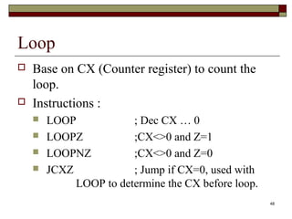 48 
Loop 
 Base on CX (Counter register) to count the 
loop. 
 Instructions : 
 LOOP ; Dec CX … 0 
 LOOPZ ;CX<>0 and Z=1 
 LOOPNZ ;CX<>0 and Z=0 
 JCXZ ; Jump if CX=0, used with 
LOOP to determine the CX before loop. 
 