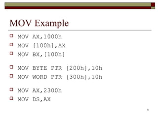 6 
MOV Example 
 MOV AX,1000h 
 MOV [100h],AX 
 MOV BX,[100h] 
 MOV BYTE PTR [200h],10h 
 MOV WORD PTR [300h],10h 
 MOV AX,2300h 
 MOV DS,AX 
 