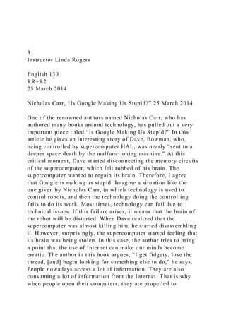 3
Instructor Linda Rogers
English 130
RR+R2
25 March 2014
Nicholas Carr, “Is Google Making Us Stupid?” 25 March 2014
One of the renowned authors named Nicholas Carr, who has
authored many books around technology, has pulled out a very
important piece titled “Is Google Making Us Stupid?” In this
article he gives an interesting story of Dave, Bowman, who,
being controlled by supercomputer HAL, was nearly “sent to a
deeper space death by the malfunctioning machine.” At this
critical moment, Dave started disconnecting the memory circuits
of the supercomputer, which felt robbed of his brain. The
supercomputer wanted to regain its brain. Therefore, I agree
that Google is making us stupid. Imagine a situation like the
one given by Nicholas Carr, in which technology is used to
control robots, and then the technology doing the controlling
fails to do its work. Most times, technology can fail due to
technical issues. If this failure arises, it means that the brain of
the robot will be distorted. When Dave realized that the
supercomputer was almost killing him, he started disassembling
it. However, surprisingly, the supercomputer started feeling that
its brain was being stolen. In this case, the author tries to bring
a point that the use of Internet can make our minds become
erratic. The author in this book argues, “I get fidgety, lose the
thread, [and] begin looking for something else to do,” he says.
People nowadays access a lot of information. They are also
consuming a lot of information from the Internet. That is why
when people open their computers; they are propelled to
 