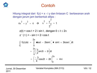 Contoh
      Hitung integral dari f(z) = x - i y dan lintasan C berlawanan arah
      dengan jarum jam berbentuk ellips :
                                                       2
                2        2                   2    y
           4x        y       4          x             2
                                                               1
                                                   2
            z(t) = cos t + 2 i sin t , dengan 0                        t     2
            z ‘ ( t ) = - sin t + 2 i cos t
                             2
                f ( z) dz        cos t       2isin t           sin t         2icos t dt
           C                 0
                             2
                                 3
                                   sin 2t        2i dt
                                 2
                             0
                                                           2
                                  3
                                    cos 2t        2it                  4 i
                                 4                         0


Jumat, 30 Desember               Variabel Kompleks (MA 2113)                              VIII / 12
2011
 