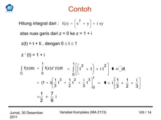 Contoh
                                                           2
    Hitung integral dari : f(z)                        x           y       i xy

     atas ruas garis dari z = 0 ke z = 1 + i

      z(t) = t + ti , dengan 0                 t       1

      z ‘ (t) = 1 + i
                     1                             1           2                  2
         f ( z) dz        f ( z) z' ( t ) dt               t           t     it       1 i dt
     C               0                             0
                                                                   1
                                 1 3           1 2             i 3                        1    1   i
                     (1        i) t              t               t                1   i
                                 3             2               3   0                      3    2   3
                     1         7
                                 i
                     2         6

Jumat, 30 Desember                      Variabel Kompleks (MA 2113)                                    VIII / 14
2011
 