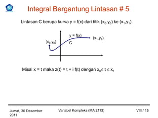 Integral Bergantung Lintasan # 5
      Lintasan C berupa kurva y = f(x) dari titik (x0,y0) ke (x1,y1).


                                     y = f(x)
                                                   (x1,y1)
                     (x0,y0)         C




      Misal x = t maka z(t) = t + i f(t) dengan x0 t         x1




Jumat, 30 Desember             Variabel Kompleks (MA 2113)              VIII / 15
2011
 
