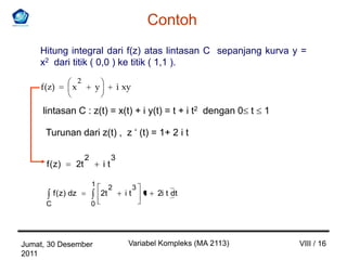 Contoh
    Hitung integral dari f(z) atas lintasan C sepanjang kurva y =
    x2 dari titik ( 0,0 ) ke titik ( 1,1 ).
                      2
    f(z)         x            y            i xy

     lintasan C : z(t) = x(t) + i y(t) = t + i t2 dengan 0 t                1

      Turunan dari z(t) , z ‘ (t) = 1+ 2 i t

                          2            3
      f ( z)      2t              it

                              1        2          3
          f ( z) dz               2t         it       1    2i t dt
      C                       0




Jumat, 30 Desember                            Variabel Kompleks (MA 2113)       VIII / 16
2011
 