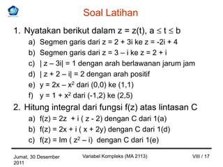 Soal Latihan
1. Nyatakan berikut dalam z = z(t), a               t   b
     a)   Segmen garis dari z = 2 + 3i ke z = -2i + 4
     b)   Segmen garis dari z = 3 – i ke z = 2 + i
     c)   | z – 3i| = 1 dengan arah berlawanan jarum jam
     d)   | z + 2 – i| = 2 dengan arah positif
     e)   y = 2x – x2 dari (0,0) ke (1,1)
     f)   y = 1 + x2 dari (-1,2) ke (2,5)
2. Hitung integral dari fungsi f(z) atas lintasan C
     a) f(z) = 2z + i ( z - 2) dengan C dari 1(a)
     b) f(z) = 2x + i ( x + 2y) dengan C dari 1(d)
     c) f(z) = Im ( z2 – i) dengan C dari 1(e)

Jumat, 30 Desember    Variabel Kompleks (MA 2113)           VIII / 17
2011
 