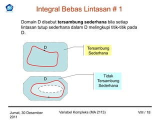 Integral Bebas Lintasan # 1
      Domain D disebut tersambung sederhana bila setiap
      lintasan tutup sederhana dalam D melingkupi titik-titik pada
      D.


                     D                   Tersambung
                                          Sederhana




                                                  Tidak
                     D                         Tersambung
                                                Sederhana




Jumat, 30 Desember       Variabel Kompleks (MA 2113)                 VIII / 18
2011
 
