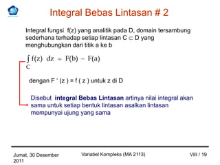 Integral Bebas Lintasan # 2
    Integral fungsi f(z) yang analitik pada D, domain tersambung
    sederhana terhadap setiap lintasan C D yang
    menghubungkan dari titik a ke b

         f(z) dz     F( b)     F(a)
     C

      dengan F ‘ (z ) = f ( z ) untuk z di D

         Disebut integral Bebas Lintasan artinya nilai integral akan
         sama untuk setiap bentuk lintasan asalkan lintasan
         mempunyai ujung yang sama




Jumat, 30 Desember           Variabel Kompleks (MA 2113)          VIII / 19
2011
 