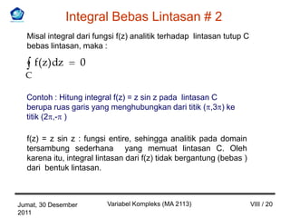 Integral Bebas Lintasan # 2
  Misal integral dari fungsi f(z) analitik terhadap lintasan tutup C
  bebas lintasan, maka :

      f(z) dz        0
  C

  Contoh : Hitung integral f(z) = z sin z pada lintasan C
  berupa ruas garis yang menghubungkan dari titik ( ,3 ) ke
  titik (2 ,- )

  f(z) = z sin z : fungsi entire, sehingga analitik pada domain
  tersambung sederhana yang memuat lintasan C. Oleh
  karena itu, integral lintasan dari f(z) tidak bergantung (bebas )
  dari bentuk lintasan.



Jumat, 30 Desember       Variabel Kompleks (MA 2113)                   VIII / 20
2011
 