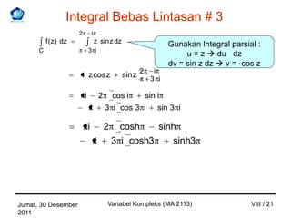 Integral Bebas Lintasan # 3
                      2           i
          f ( z) dz                   z sin z dz                     Gunakan Integral parsial :
      C                       3 i
                                                                          u = z  du dz
                                                                     dv = sin z dz  v = -cos z
                                                           2    i
                              z cos z              sin z       3 i

                          i            2     cos i    sin i
                                           3 i cos 3 i sin 3 i

                              i            2     cosh    sinh
                                               3 i cosh3    sinh3




Jumat, 30 Desember                         Variabel Kompleks (MA 2113)                      VIII / 21
2011
 