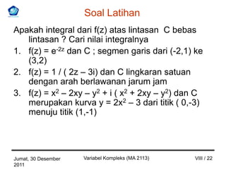 Soal Latihan
Apakah integral dari f(z) atas lintasan C bebas
   lintasan ? Cari nilai integralnya
1. f(z) = e-2z dan C ; segmen garis dari (-2,1) ke
   (3,2)
2. f(z) = 1 / ( 2z – 3i) dan C lingkaran satuan
   dengan arah berlawanan jarum jam
3. f(z) = x2 – 2xy – y2 + i ( x2 + 2xy – y2) dan C
   merupakan kurva y = 2x2 – 3 dari titik ( 0,-3)
   menuju titik (1,-1)




Jumat, 30 Desember   Variabel Kompleks (MA 2113)   VIII / 22
2011
 