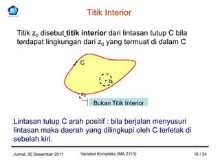 Titik Interior

 Titik z0 disebut titik interior dari lintasan tutup C bila
 terdapat lingkungan dari z0 yang termuat di dalam C

                           C

                                       • z0

                          • z0
                                   Bukan Titik Interior


Lintasan tutup C arah positif : bila berjalan menyusuri
lintasan maka daerah yang dilingkupi oleh C terletak di
sebelah kiri.
Jumat, 30 Desember 2011    Variabel Kompleks (MA 2113)        IX / 24
 