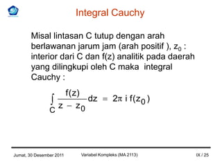 Integral Cauchy

       Misal lintasan C tutup dengan arah
       berlawanan jarum jam (arah positif ), z0 :
       interior dari C dan f(z) analitik pada daerah
       yang dilingkupi oleh C maka integral
       Cauchy :
                     f ( z)
                            dz            2 i f (z 0 )
                    z z0
                C




Jumat, 30 Desember 2011    Variabel Kompleks (MA 2113)   IX / 25
 