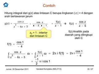 Contoh
Hitung integral dari g(z) atas lintasan C berupa lingkaran | z | = 4 dengan
arah berlawanan jarum
                       cos z                  cos z                   f (z)                 cos z
g( z )             2                                                             f (z)
               z            6z       5      z 5 z         1          z 1                    z 5

                                         z0 = 1 : interior                       f(z) Analitik pada
                                         dari lintasan C                       daerah yang dilingkupi
                                                                                       oleh C
                       cos 1
   f (1)
                          4
               cos z                              f ( z)                                  cos 1
                                     dz                  dz       2 i f (1)       2 i
   Cz
           2
                                             C
                                                 z 1                                         4
                       6z        5
                                               1
                                                      i cos 1
                                              2
 Jumat, 30 Desember 2011                         Variabel Kompleks (MA 2113)                        IX / 27
 