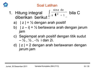 Soal Latihan
                                              sin z dz
   1. Hitung integral                       z z2        1
                                                            bila C
      diberikan berikut C
                        :
        a) | z | = ½ dengan arah positif
        b) | z – i| = ½ berlawana arah dengan jarum
           jam
        c) Segiempat arah positif dengan titik sudut
           – ½ , ½ , -½ i dan 2i.
        d) | z | = 2 dengan arah berlawanan dengan
           jarum jam



Jumat, 30 Desember 2011   Variabel Kompleks (MA 2113)                IX / 30
 