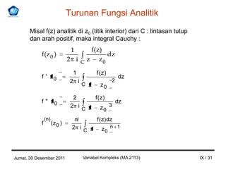 Turunan Fungsi Analitik
       Misal f(z) analitik di z0 (titik interior) dari C : lintasan tutup
       dan arah positif, maka integral Cauchy :
                                1     f(z)
            f(z 0 )                        dz
                               2 i C z z0

                                 1          f ( z)
            f ' z0                                       dz
                                2 i                  2
                                      C z      z0

                                 2          f ( z)
            f " z0                                       dz
                                2 i                  3
                                      C z      z0
                (n)              n!          f ( z) dz
            f         (z 0 )
                                2 i
                                      C s      z0 n 1




Jumat, 30 Desember 2011               Variabel Kompleks (MA 2113)           IX / 31
 