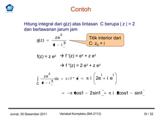 Contoh

        Hitung integral dari g(z) atas lintasan C berupa | z | = 2
        dan berlawanan jarum jam
                                        z
                                   ze                      Titik interior dari
                g( z)
                               z         i3                C: z0 = i

                f(z) = z ez  f ‘(z) = ez + z ez
                                         f “(z) = 2 ez + z ez
                           z                                          i         i
                      ze
                                   dz         if" i         i 2e          i e
                               3
                C z        i

                                                 cos1      2 sin1               i 2cos1   sin1



Jumat, 30 Desember 2011                 Variabel Kompleks (MA 2113)                              IX / 32
 