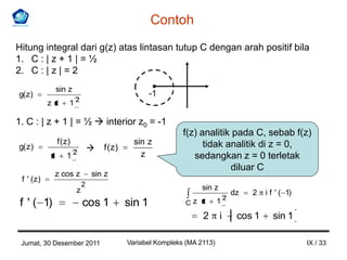 Contoh
Hitung integral dari g(z) atas lintasan tutup C dengan arah positif bila
1. C : | z + 1 | = ½
2. C : | z | = 2
                sin z
g( z)                                                -1
                         2
            zz       1

1. C : | z + 1 | = ½  interior z0 = -1
                                                              f(z) analitik pada C, sebab f(z)
                f ( z)                         sin z                tidak analitik di z = 0,
g( z )                              f (z)
            z       12                           z               sedangkan z = 0 terletak
                                                                           diluar C
             z cos z             sin z
 f ' ( z)
                             2                                      sin z
                         z                                                          dz   2   i f ' ( 1)
                                                                                2
 f ' ( 1)                    cos 1           sin 1            Cz z         1
                                                                    2       i        cos 1     sin 1

 Jumat, 30 Desember 2011                     Variabel Kompleks (MA 2113)                                  IX / 33
 