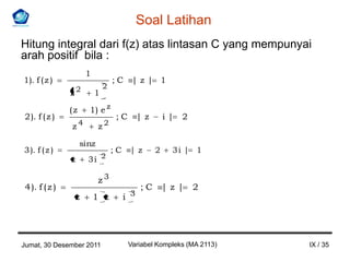 Soal Latihan
Hitung integral dari f(z) atas lintasan C yang mempunyai
arah positif bila :
                       1
1). f ( z )                        ;C     |z| 1
                               2
               z2          1

               (z      1) e z
2 ). f ( z )                       ;C         |z       i|   2
               z4           z2

                    sinz
3 ). f ( z )                       ;C    |z        2    3i | 1
               z       3i 2

                            z3
4 ). f ( z )                                  ;C       |z |     2
                   z       1 z          i 3




Jumat, 30 Desember 2011                  Variabel Kompleks (MA 2113)   IX / 35
 