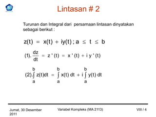 Lintasan # 2
       Turunan dan Integral dari persamaan lintasan dinyatakan
       sebagai berikut :

        z( t )        x( t )       iy( t ) ; a           t       b
                 dz
        (1).            z ' (t)        x ' (t)       i y ' (t)
                 dt
               b               b                     b
        (2). z( t )dt              x( t ) dt     i       y( t ) dt
               a               a                     a




Jumat, 30 Desember             Variabel Kompleks (MA 2113)           VIII / 4
2011
 