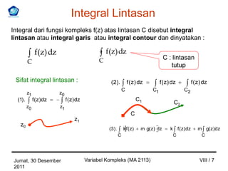 Integral Lintasan
Integral dari fungsi kompleks f(z) atas lintasan C disebut integral
lintasan atau integral garis atau integral contour dan dinyatakan :

               f(z) dz                                f(z) dz
                                                  C                                        C : lintasan
         C
                                                                                              tutup

 Sifat integral lintasan :                              (2).          f ( z) dz         f ( z ) dz          f ( z) dz
                                                                  C                C1                C2
         z1                z0
  (1).        f ( z ) dz        f ( z ) dz                                   C1
                                                                                                C2
         z0                z1
                                                                        C
                                      z1
   z0
                                                       (3).       k f ( z)    m g( z) dz      k f ( z) dz      m g( z) dz
                                                              C                                 C                 C




Jumat, 30 Desember                           Variabel Kompleks (MA 2113)                                        VIII / 7
2011
 