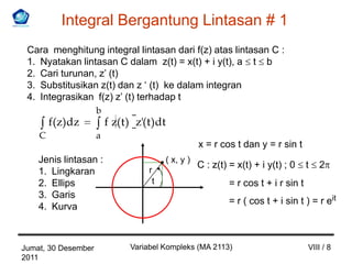 Integral Bergantung Lintasan # 1
 Cara menghitung integral lintasan dari f(z) atas lintasan C :
 1. Nyatakan lintasan C dalam z(t) = x(t) + i y(t), a t b
 2. Cari turunan, z’ (t)
 3. Substitusikan z(t) dan z ‘ (t) ke dalam integran
 4. Integrasikan f(z) z’ (t) terhadap t
                     b
        f(z)dz           f z( t ) z'( t )dt
    C                a
                                                      x = r cos t dan y = r sin t
    Jenis lintasan :                       ( x, y )
                                                      C : z(t) = x(t) + i y(t) ; 0     t   2
    1. Lingkaran                      r
    2. Ellips                          t                       = r cos t + i r sin t
    3. Garis
                                                               = r ( cos t + i sin t ) = r eit
    4. Kurva



Jumat, 30 Desember              Variabel Kompleks (MA 2113)                            VIII / 8
2011
 