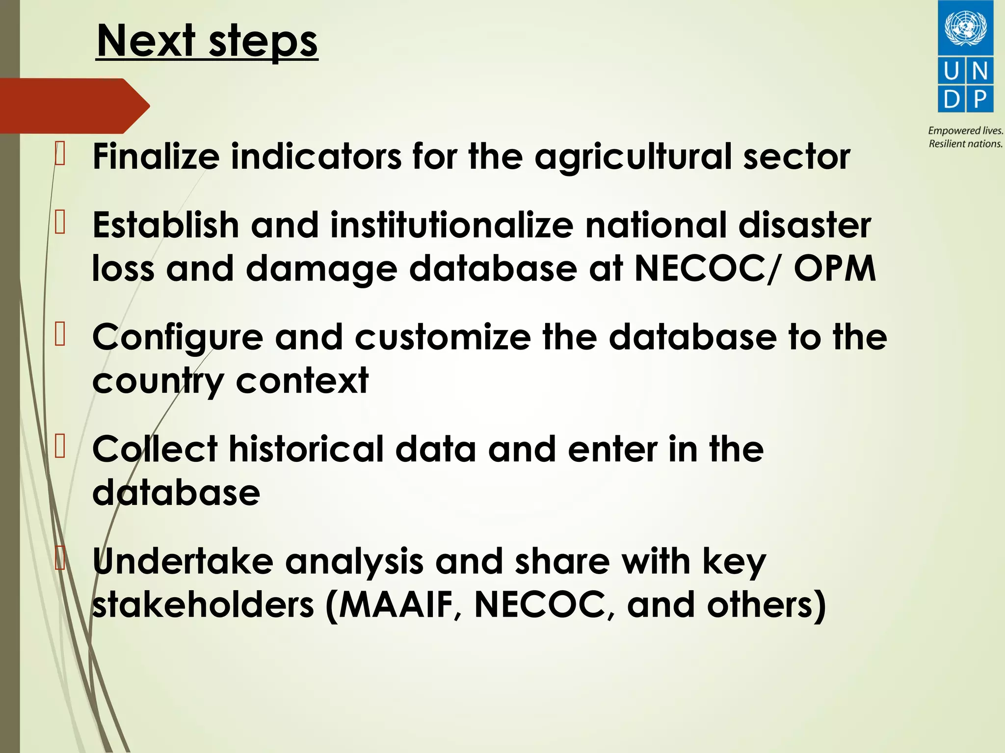 Next steps
 Finalize indicators for the agricultural sector
 Establish and institutionalize national disaster
loss and damage database at NECOC/ OPM
 Configure and customize the database to the
country context
 Collect historical data and enter in the
database
 Undertake analysis and share with key
stakeholders (MAAIF, NECOC, and others)
 