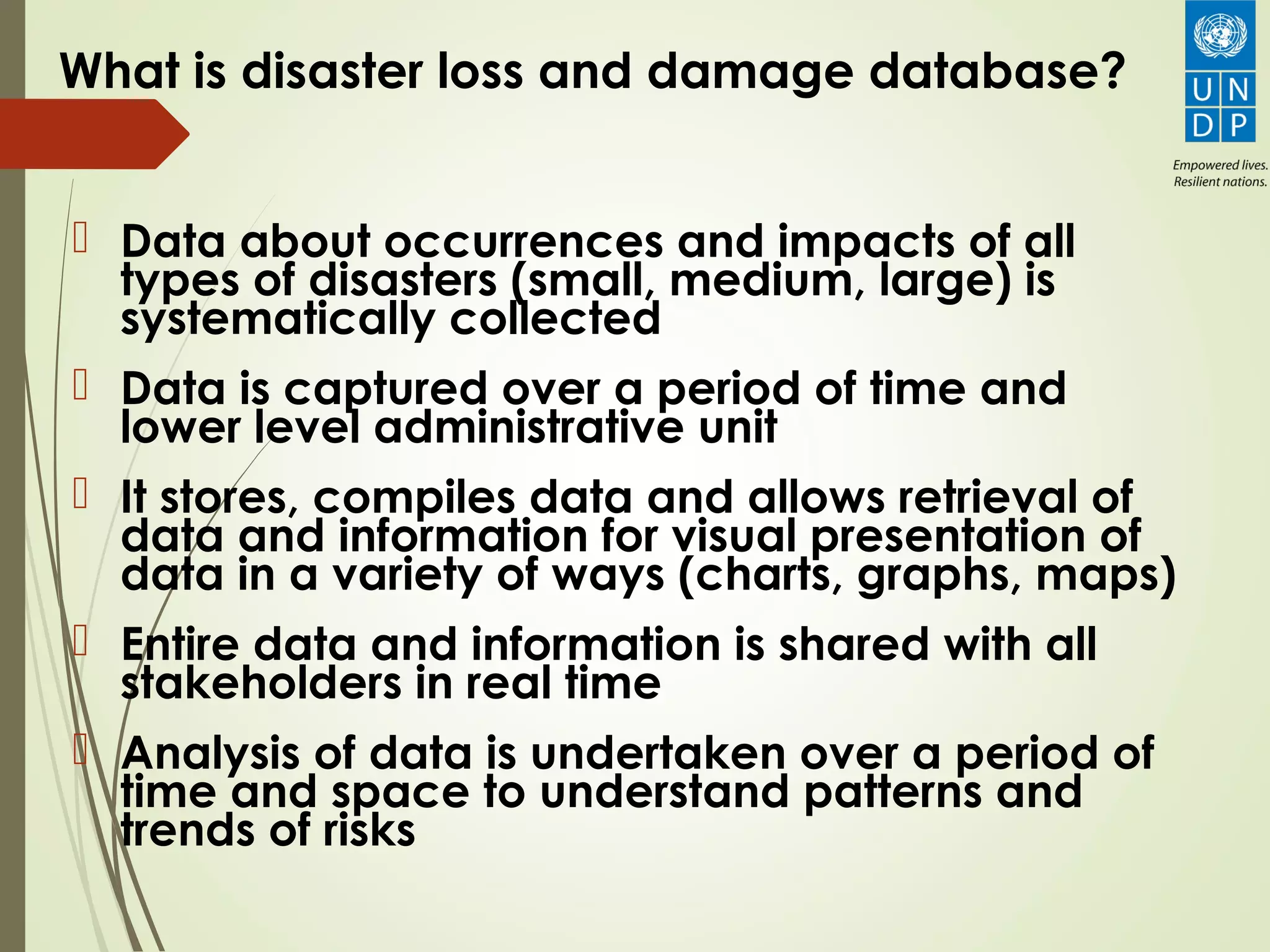What is disaster loss and damage database?
 Data about occurrences and impacts of all
types of disasters (small, medium, large) is
systematically collected
 Data is captured over a period of time and
lower level administrative unit
 It stores, compiles data and allows retrieval of
data and information for visual presentation of
data in a variety of ways (charts, graphs, maps)
 Entire data and information is shared with all
stakeholders in real time
 Analysis of data is undertaken over a period of
time and space to understand patterns and
trends of risks
 