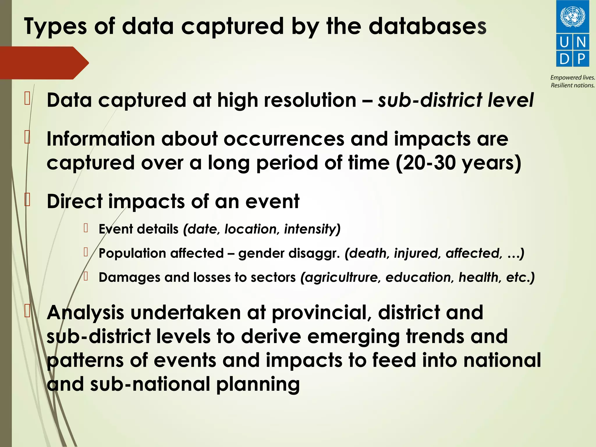 Types of data captured by the databases
 Data captured at high resolution – sub-district level
 Information about occurrences and impacts are
captured over a long period of time (20-30 years)
 Direct impacts of an event
 Event details (date, location, intensity)
 Population affected – gender disaggr. (death, injured, affected, …)
 Damages and losses to sectors (agricultrure, education, health, etc.)
 Analysis undertaken at provincial, district and
sub-district levels to derive emerging trends and
patterns of events and impacts to feed into national
and sub-national planning
 