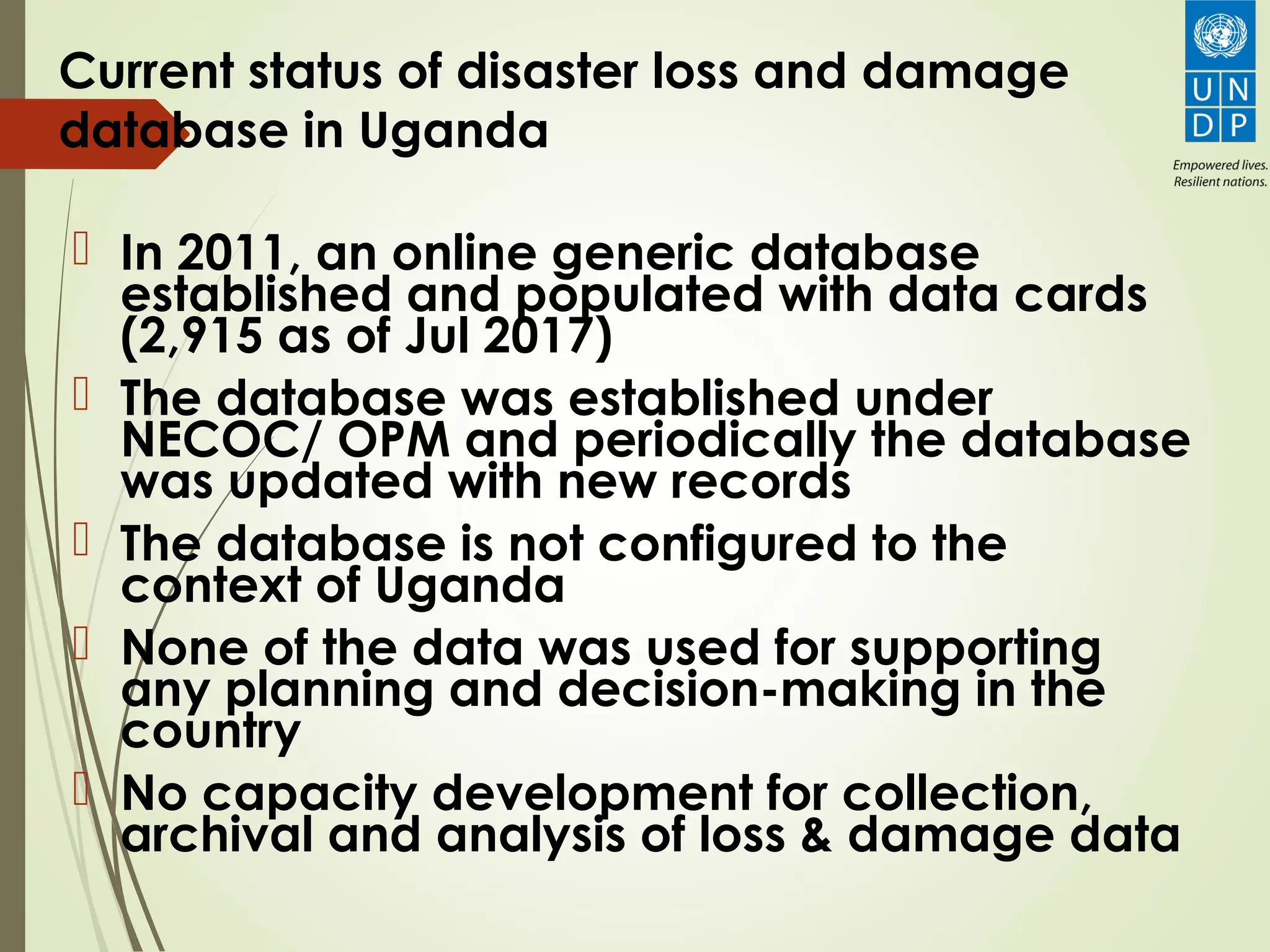 Current status of disaster loss and damage
database in Uganda
 In 2011, an online generic database
established and populated with data cards
(2,915 as of Jul 2017)
 The database was established under
NECOC/ OPM and periodically the database
was updated with new records
 The database is not configured to the
context of Uganda
 None of the data was used for supporting
any planning and decision-making in the
country
 No capacity development for collection,
archival and analysis of loss & damage data
 