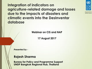 Integration of indicators on
agriculture-related damage and losses
due to the impacts of disasters and
climatic events into the DesInventar
database
Presented by -
Rajesh Sharma
Bureau for Policy and Programme Support
UNDP Bangkok Regional Hub, Thailand
Webinar on CIS and NAP
17 August 2017
 