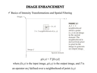  Basics of Intensity Transformations and Spatial Filtering
g(x,y) = T [f(x,y)]
where f(x,y) is the input image, g(x,y) is the output image, and T is
an operator on f defined over a neighborhood of point (x,y)
 