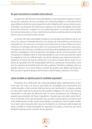 [30]
Retos en los contextos multiculturales
Competencias interculturales y resolución de conflictos
En qué consistiría el modelo intercultural
La aparición del término interculturalidad o interculturalismo parece motiva-
da por las carencias de los conceptos de multiculturalidad y multiculturalismo
para reflejar la dinámica social y para formular el objetivo de nuevas síntesis socio-
culturales. Las primeras formulaciones respecto a la interculturalidad, como pro-
puesta de actuación, surgieron en el campo educativo. La escuela como campo
de intensa interacción, se hace evidente la insuficiencia del pluralismo entendido
como suma o coexistencia de culturas.
La noción de interculturalidad introduce una perspectiva dinámica de la cul-
tura y las culturas. Pretende disminuir los riesgos de esencialismos, etnicismos y
culturalismos. Se centra en el contacto y la interacción, la mutua influencia, el sin-
cretismo, el mestizaje cultural, es decir, en los procesos de interacción sociocultu-
ral cada vez más intensos y variados en el contexto de la globalización económica,
política e ideológica y de la revolución tecnológica de las comunicaciones y los
transportes. El debate sobre la interculturalidad se suma a los ya existentes sobre
la ciudadanía común y diferenciada. Uno de los debates que origina la intercultu-
ralidad es el hecho de que la interacción no se da la mayoría de las veces en un
plano de igualdad sino de desigualdad, dominio y jerarquías etnoraciales, junto
con los sistemas de estratificación de clase y género. También se debate cómo se
puede construir una nueva síntesis cuando los grupos que deben participar en
ello son por lo general grupos dominantes o dominados, mayorías o minorías.
¿Qué modelo es óptimo para la realidad española?
Partiendo de la definición de multiculturalidad dada, anteriormente, lo pri-
mero que nos salta a la vista es que todas las sociedades que conocemos son
multiculturales, si bien existen distintas formas de clasificarlas. En algunos países
se trata sobre todo de la presencia de pueblos indígenas. En otros, de minorías
nacionales o culturales de diferente tipo. En otros, la presencia de individuos (y
grupos) que proceden de flujos migratorios. Y puede que coincidan varios facto-
res a un tiempo. Es el caso de España, hoy, aunque nuestro país es uno de los que
más visiblemente ha sido multicultural desde su fundación como Estado moder-
no, si bien sería más justo decir que esa fundación se construyó sobre la base de
hacer invisible la multiculturalidad (la expulsión de judíos, y moriscos, así como
también la persecución y prisión de los gitanos).
mediacion en conflicto.indd 30 15/02/2007 18:08:55
 