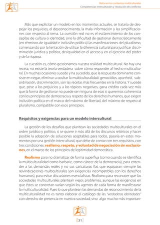 Retos en los contextos multiculturales
[31]
Competencias interculturales y resolución de conflictos
Más que explicitar un modelo en los momentos actuales, se trataría de des-
pejar los prejuicios, el desconocimiento, la mala información y las simplificacio-
nes con respecto al tema. La cuestión real no es el esclarecimiento de los con-
ceptos de cultura o identidad, sino la dificultad de gestionar democráticamente
(en términos de igualdad e inclusión política) las manifestaciones del pluralismo,
comenzando por la tentación de utilizar la diferencia cultural para justificar discri-
minación jurídica y política, desigualdad en el acceso y en el ejercicio del poder
y de la riqueza.
La cuestión es, cómo gestionamos nuestra realidad multicultural. No hay una
receta, no existe la teoría verdadera  sobre cómo responder al hecho multicultu-
ral. En muchas ocasiones sucede y ha sucedido, que la respuesta dominante con-
siste en negar, eliminar u ocultar la multiculturalidad: genocidios, apartheid,  sub-
ordinación, discriminación, son las recetas más frecuentes en la historia. Y sucede
que, pese a los prejuicios y a los tópicos negativos, gana crédito cada vez más
que la forma de gestionar no puede ser ninguna de esas si queremos coherencia
con los principios de democracia y respeto de los derechos humanos, que exigen
inclusión política en el marco del máximo de libertad, del máximo de respeto al
pluralismo, compatible con esos principios. 
Requisitos y exigencias para un modelo intercultural
La gestión de los desafíos que plantean las sociedades multiculturales en el
orden jurídico y político, si se quiere ir más allá de los discursos retóricos y hacer
posible la adopción de soluciones aceptables para todos, pasaría en estos mo-
mentos por una gestión intercultural, que debe de contar con tres requisitos, con
tres condiciones: realismo, respeto, y voluntad de negociación sin exclusio-
nes, en el marco de los principios de legitimidad democrática.
Realismo para no dramatizar de forma superflua (como cuando se identifica
la multiculturalidad como barbarie, como cáncer de la democracia), para enten-
der a las demandas reales y no sus caricaturas (las que equiparan siempre las
reivindicaciones multiculturales son exigencias incompatibles con los derechos
humanos), para evitar discusiones esencialistas. Realismo para reconocer que las
sociedades multiculturales plantean viejos problemas, aunque las exigencias en
que éstos se concretan varían según los agentes de cada forma de manifestarse
la multiculturalidad. Pues lo que plantean las demandas de reconocimiento de la
multiculturalidad no es tanto elaborar el catálogo de las “verdaderas identidades”
con derecho de presencia en nuestra sociedad, sino  algo mucho más importan-
mediacion en conflicto.indd 31 15/02/2007 18:08:55
 