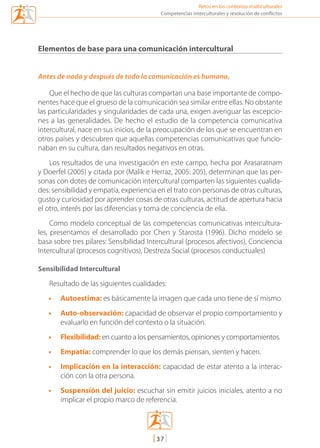 Retos en los contextos multiculturales
[37]
Competencias interculturales y resolución de conflictos
Elementos de base para una comunicación intercultural
Antes de nada y después de todo la comunicación es humana.
Que el hecho de que las culturas compartan una base importante de compo-
nentes hace que el grueso de la comunicación sea similar entre ellas. No obstante
las particularidades y singularidades de cada una, exigen averiguar las excepcio-
nes a las generalidades. De hecho el estudio de la competencia comunicativa
intercultural, nace en sus inicios, de la preocupación de los que se encuentran en
otros países y descubren que aquellas competencias comunicativas que funcio-
naban en su cultura, dan resultados negativos en otras.
Los resultados de una investigación en este campo, hecha por Arasaratnam
y Doerfel (2005) y citada por (Malik e Herraz, 2005: 205), determinan que las per-
sonas con dotes de comunicación intercultural comparten las siguientes cualida-
des: sensibilidad y empatía, experiencia en el trato con personas de otras culturas,
gusto y curiosidad por aprender cosas de otras culturas, actitud de apertura hacia
el otro, interés por las diferencias y toma de conciencia de ella.
Como modelo conceptual de las competencias comunicativas intercultura-
les, presentamos el desarrollado por Chen y Starosta (1996). Dicho modelo se
basa sobre tres pilares: Sensibilidad Intercultural (procesos afectivos), Conciencia
Intercultural (procesos cognitivos), Destreza Social (procesos conductuales)
Sensibilidad Intercultural
Resultado de las siguientes cualidades:
•	 Autoestima: es básicamente la imagen que cada uno tiene de sí mismo.
•	 Auto-observación: capacidad de observar el propio comportamiento y
evaluarlo en función del contexto o la situación.
•	 Flexibilidad: en cuanto a los pensamientos, opiniones y comportamientos.
•	 Empatía: comprender lo que los demás piensan, sienten y hacen.
•	 Implicación en la interacción: capacidad de estar atento a la interac-
ción con la otra persona.
•	 Suspensión del juicio: escuchar sin emitir juicios iniciales, atento a no
implicar el propio marco de referencia.
mediacion en conflicto.indd 37 15/02/2007 18:08:56
 