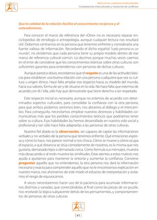 Retos en los contextos multiculturales
[41]
Competencias interculturales y resolución de conflictos
Que la calidad de la relación facilita el conocimiento recíproco y el
entendimiento.
Para conocer el marco de referencia del «Otro» no es necesario repasar en-
ciclopedias de etnología o antropología, aunque cualquier lectura nos resultará
útil. Debemos centrarnos en la persona que tenemos enfrente y considerarla una
fuente valiosa de información. Recordando el dicho español “cada persona es un
mundo”, no olvidemos que cada persona tiene su propio modelo dentro de ese
marco de referencia cultural común. Lo decimos porque muchas veces caemos
en el error de considerar que los conocimientos teóricos sobre otras culturas son
suficientes garantes para entendernos con personas de dichas culturas.
Aunque parezca obvio, recordamos que el respeto es una de las actitudes bási-
cas para establecer una buena relación con una persona cualquiera que sea su cul-
tura u origen étnico. Hace falta ampliar ese respecto hacia su modelo del mundo,
hacia sus valores, forma de ser y de situarse en la vida. No hace falta que estemos de
acuerdo con él / ella, sólo hay que demostrarle que tiene derecho a ser respetado.
Este respecto inicial es necesario, aunque no estemos de acuerdo con deter-
minados aspectos culturales, para consolidar la confianza con la otra persona,
para que ambos podamos sentirnos bien, nos abramos al diálogo y el intercam-
bio. Para conseguirlo, necesitamos emplear nuestras destrezas y habilidades co-
municativas más que los posibles conocimientos teóricos que podríamos tener
sobre su cultura. Esas habilidades las hemos desarrollado en nuestra vida social y
profesional y tan sólo hace falta adaptarlas a las personas de otras culturas.
Nuestro fiel aliado es la observación, ser capaces de captar las informaciones
verbales y no verbales de la persona que tenemos enfrente. Qué emociones expre-
sa y cómo lo hace, nos parece normal o nos choca. Cómo se mueve y cómo ocupa
el espacio, a qué distancia se sitúa cómodamente de nosotros, es la misma que nos
gustaría, demasiado lejos o demasiado cerca. Cómo formula sus mensajes, muestra
más desacuerdo o al revés muestra las similitudes. Estar atentos a estos matices nos
ayuda a ajustarnos para mantener la sintonía y aumentar la confianza. Conviene
preguntar aquello que no entendemos, la otra persona nos dará la información
necesaria y exacta para comprender aquello que no le encontramos explicación en
nuestro marco, nos ahorramos de este modo el esfuerzo de interpretación y evita-
mos el riesgo de equivocarnos.
A veces necesitaremos hacer uso de la paciencia para acumular informacio-
nes distintas y variadas, que conectándolas al final como las piezas de un puzzle,
nos revelarán la lógica subyacente detrás de los pensamientos, y comportamien-
tos de personas de otras culturas.
mediacion en conflicto.indd 41 15/02/2007 18:08:56
 