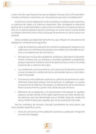 Retos en los contextos multiculturales
[27]
Competencias interculturales y resolución de conflictos
a este nivel ¿Por qué hay personas que se adaptan más que otras? ¿Por qué deter-
minados contextos y momentos son más propicios que otros a la adaptación?
Insistimos en que la adaptación ha de ser positiva y ecológica para la persona,
su colectivo de origen y el colectivo mayoritario. Que compagina la valoración
positiva de la propia identidad y cultura como la valoración y la apertura hacia el
otro. Es un proceso donde la persona construye un nuevo marco cultural donde
se integran elementos de la cultura de grupo de pertenencia y de la cultura ma-
yoritaria.
De las variables que dependen del entorno y que influyen en este proceso de
adaptación, nombramos las siguientes:
•	 Lugar de residencia y ubicación de vivienda: la segregación espacial o vivir
solamente con miembros de la propia comunidad, no es favorable al con-
tacto y las experiencias de convivencia.
•	 Percepciones mutuas de la población autóctona y del colectivo de perte-
nencia: mientras que son positivas o neutrales posibilitan la adaptación,
porque la persona mantiene actitud de apertura hacia el otro y no recibe
presiones de su colectivo de origen.
•	 Las condiciones socio-económicas: una coyuntura de bonanza económi-
ca que se traduce en satisfacción de las necesidades básicas y cierto bien-
estar es favorable
•	 Convivencia entre población autóctona y colectivo de pertenencia: espe-
cialmente importante porque sino las personas se repliegan a su grupo
en posiciones de defensa o de ataque. Las alteraciones de la convivencia
frenan el acercamiento y ponen más obstáculos para el futuro.
•	 Referentes de la adaptación y el acercamiento intercultural: en aquellos
espacios sociales donde se han dado experiencias con éxito, donde exis-
ten personas que han demostrado que es factible; disipa los miedos de
otras y facilita la tarea para aquellas que inician el proceso más tarde.
Para los miembros de minorías culturales procedentes de otros países, hay
otras variables específicas como:
•	 Clima de convivencia entre población autóctona y población inmigrante
a la hora de la llegada
mediacion en conflicto.indd 27 15/02/2007 18:08:55
 