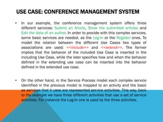 USE CASE: CONFERENCE MANAGEMENT SYSTEM
• In our example, the conference management system offers three
different services: Submit an Article, Show the submitted articles and
Edit the data of an author. In order to provide with this complex services,
some basic services are needed, as the Log-In or the Register ones. To
model the relation between the different Use Cases two types of
associations are used: <<include>> and <<extend>>. The former
implies that the behavior of the included Use Case is inserted in the
including Use Case, while the later specifies how and when the behavior
defined in the extending use case can be inserted into the behavior
defined in the extended use case.
• On the other hand, in the Service Process model each complex service
identified in the previous model is mapped to an activity and the basic
as services that it uses are represented service activities. This way, back
to the example we have three different activities that use a set of service
activities. For instance the Log-In one is used by the three activities.
 