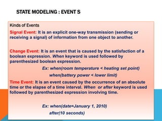 STATE MODELING : EVENT S
Kinds of Events
Signal Event: It is an explicit one-way transmission (sending or
receiving a signal) of information from one object to another.
Change Event: It is an event that is caused by the satisfaction of a
boolean expression. When keyword is used followed by
parenthesized boolean expression.
Ex: when(room temperature < heating set point)
when(battery power < lower limit)
Time Event: It is an event caused by the occurrence of an absolute
time or the elapse of a time interval. When or after keyword is used
followed by parenthesized expression involving time.
Ex: when(date=January 1, 2010)
after(10 seconds)
 