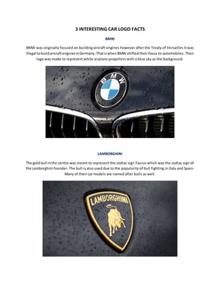 3 INTERESTING CAR LOGO FACTS
BMW
BMW was originally focused on building aircraft engines however after the Treaty of Versailles it was
illegal tobuildaircraftenginesinGermany.ThatiswhenBMW shifted their focus to automobiles. Their
logo was made to represent white airplane propellers with a blue sky as the background.
LAMBORGHINI
The gold bull inthe centre was meant to represent the zodiac sign Taurus which was the zodiac sign of
the Lamborghini founder. The bull is also used due to the popularity of bull fighting in Italy and Spain.
Many of their car models are named after bulls as well.
 
