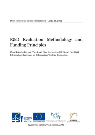 Draft version for public consultation – April 15, 2015
R&D Evaluation Methodology and
Funding Principles
Third Interim Report: The Small Pilot Evaluation (SPE) and the RD&I
Information System as an Information Tool for Evaluation
 