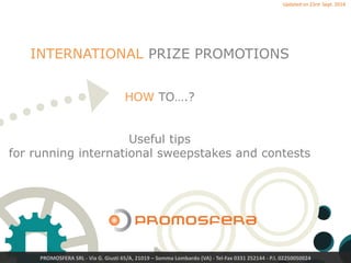 PROMOSFERA SRL - Via G. Giusti 65/A, 21019 – Somma Lombardo (VA) - Tel-Fax 0331 252144 - P.I. 02250050024
INTERNATIONAL PRIZE PROMOTIONS
HOW TO….?
Useful tips
for running international sweepstakes and contests
Version 2 – May 2017
 