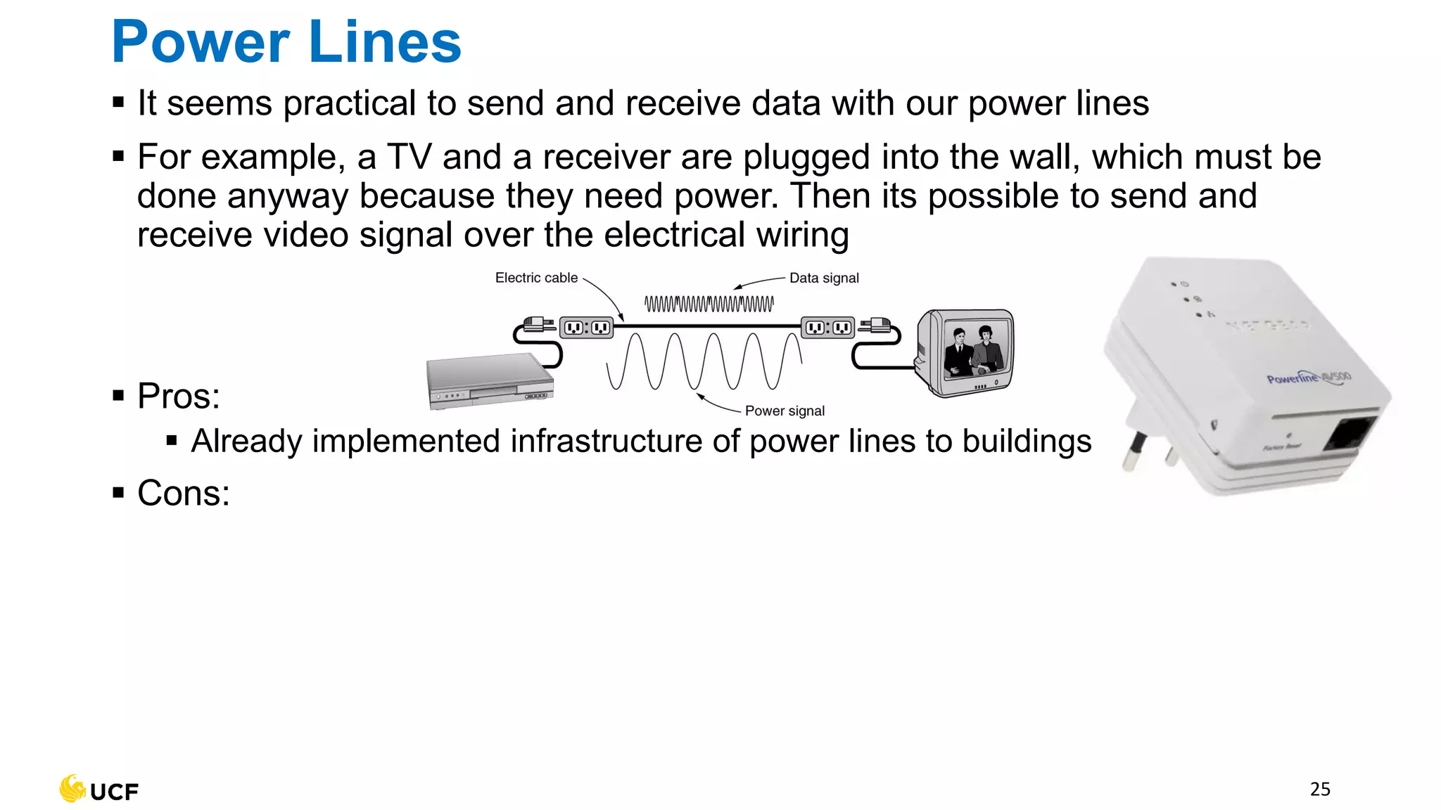 Power Lines
▪ It seems practical to send and receive data with our power lines
▪ For example, a TV and a receiver are plugged into the wall, which must be
done anyway because they need power. Then its possible to send and
receive video signal over the electrical wiring
▪ Pros:
▪ Already implemented infrastructure of power lines to buildings
▪ Cons:
25
 