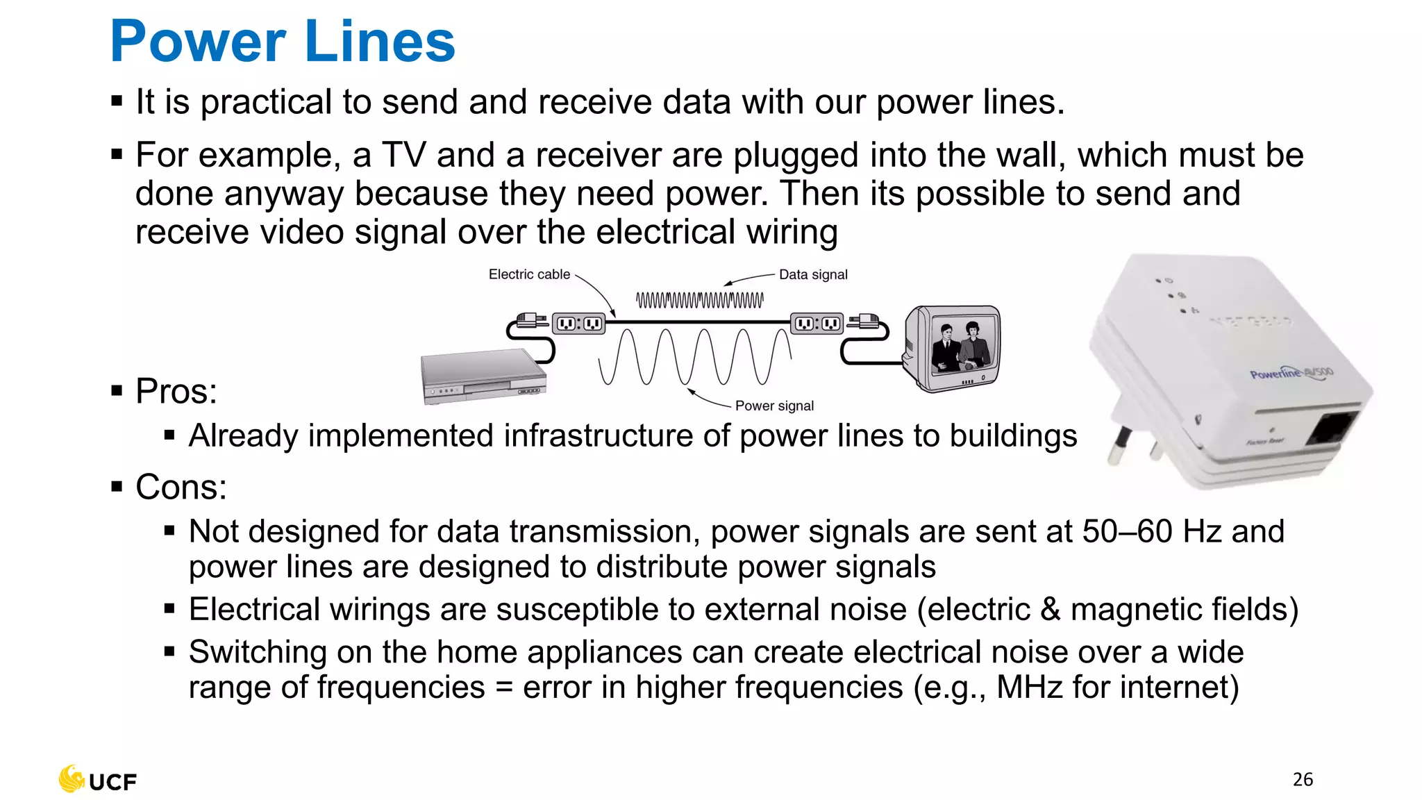 Power Lines
▪ It is practical to send and receive data with our power lines.
▪ For example, a TV and a receiver are plugged into the wall, which must be
done anyway because they need power. Then its possible to send and
receive video signal over the electrical wiring
▪ Pros:
▪ Already implemented infrastructure of power lines to buildings
▪ Cons:
▪ Not designed for data transmission, power signals are sent at 50–60 Hz and
power lines are designed to distribute power signals
▪ Electrical wirings are susceptible to external noise (electric & magnetic fields)
▪ Switching on the home appliances can create electrical noise over a wide
range of frequencies = error in higher frequencies (e.g., MHz for internet)
26
 