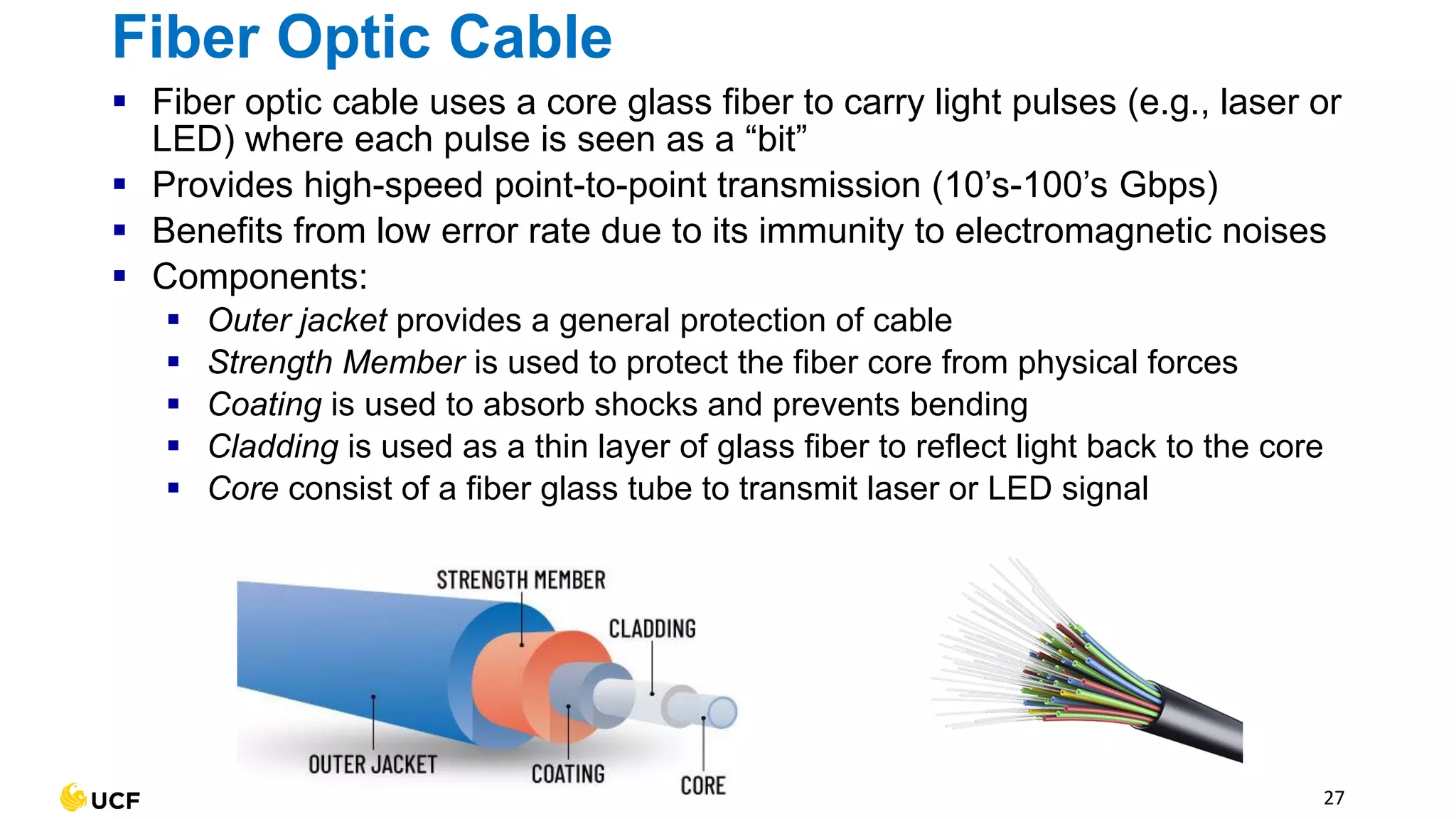 27
Fiber Optic Cable
▪ Fiber optic cable uses a core glass fiber to carry light pulses (e.g., laser or
LED) where each pulse is seen as a “bit”
▪ Provides high-speed point-to-point transmission (10’s-100’s Gbps)
▪ Benefits from low error rate due to its immunity to electromagnetic noises
▪ Components:
▪ Outer jacket provides a general protection of cable
▪ Strength Member is used to protect the fiber core from physical forces
▪ Coating is used to absorb shocks and prevents bending
▪ Cladding is used as a thin layer of glass fiber to reflect light back to the core
▪ Core consist of a fiber glass tube to transmit laser or LED signal
 