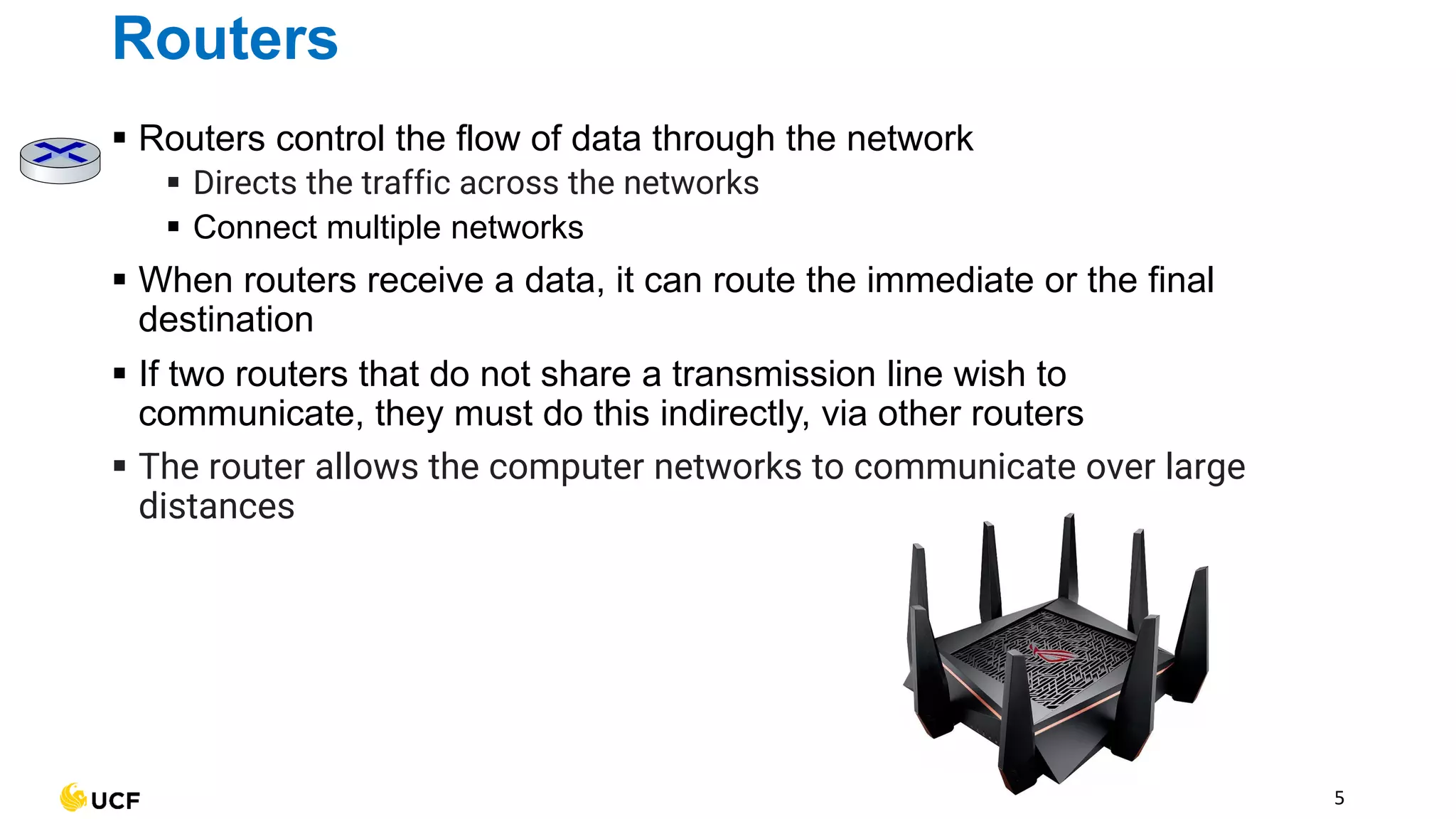 5
Routers
▪ Routers control the flow of data through the network
▪ Directs the traffic across the networks
▪ Connect multiple networks
▪ When routers receive a data, it can route the immediate or the final
destination
▪ If two routers that do not share a transmission line wish to
communicate, they must do this indirectly, via other routers
▪ The router allows the computer networks to communicate over large
distances
 