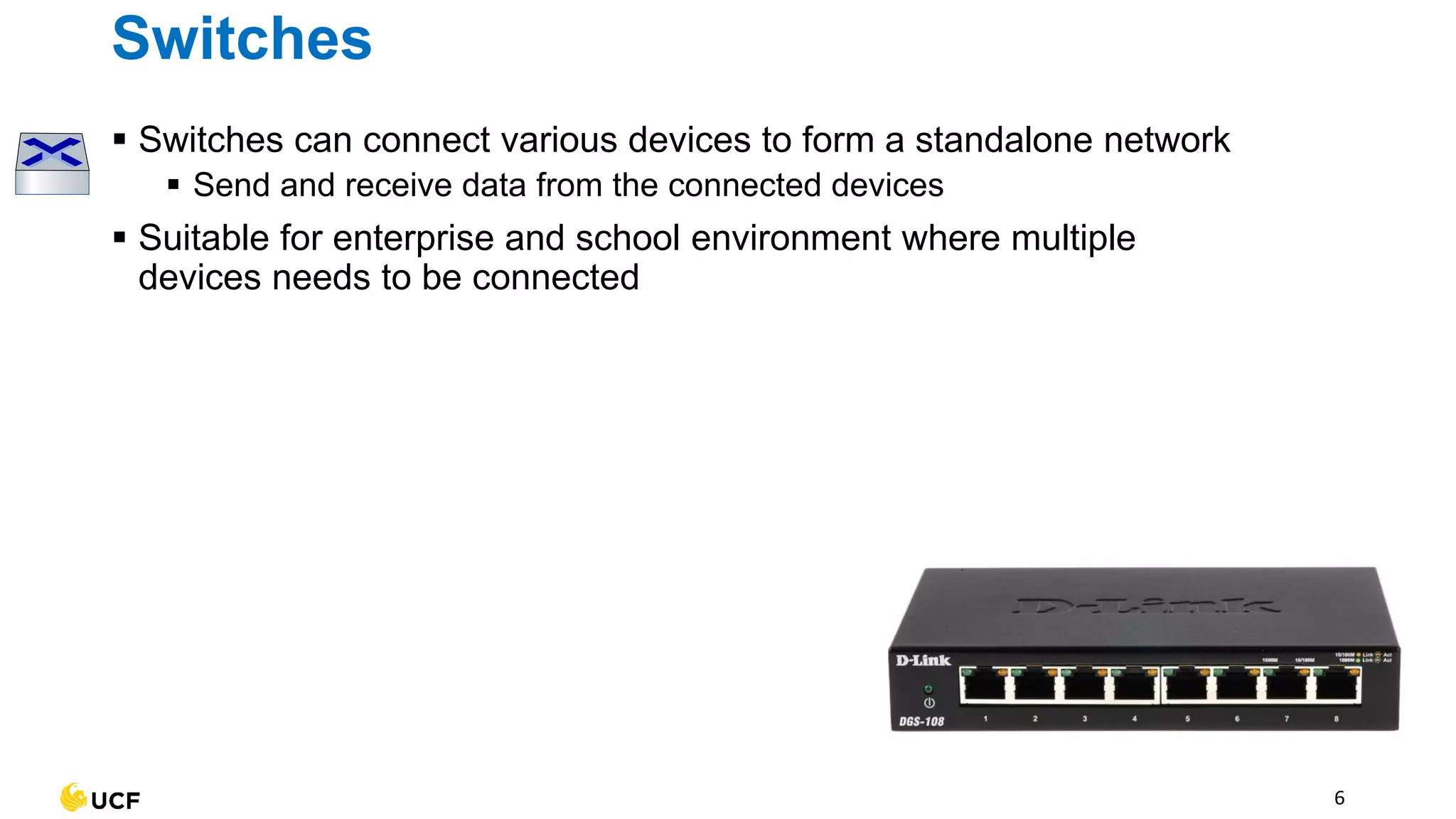 6
Switches
▪ Switches can connect various devices to form a standalone network
▪ Send and receive data from the connected devices
▪ Suitable for enterprise and school environment where multiple
devices needs to be connected
 